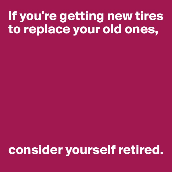 If you're getting new tires to replace your old ones,








consider yourself retired.
