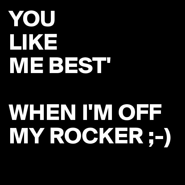 YOU
LIKE
ME BEST'

WHEN I'M OFF MY ROCKER ;-)
 