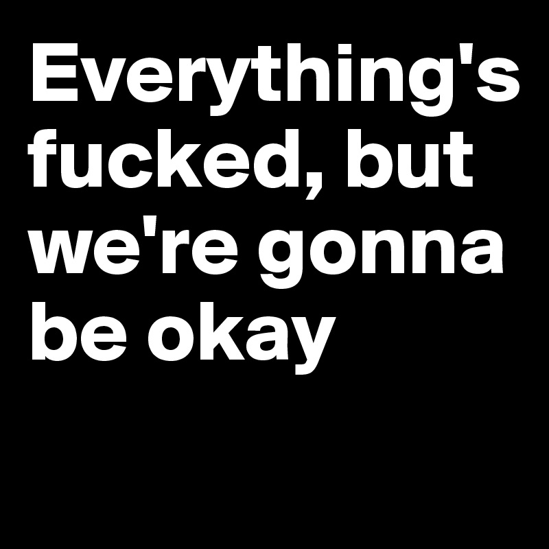 Everything's fucked, but we're gonna be okay
