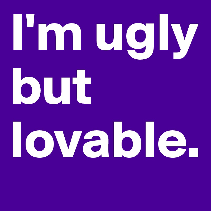 I'm ugly but lovable.