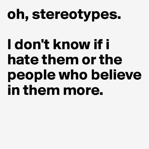 oh, stereotypes. 

I don't know if i hate them or the people who believe in them more. 

