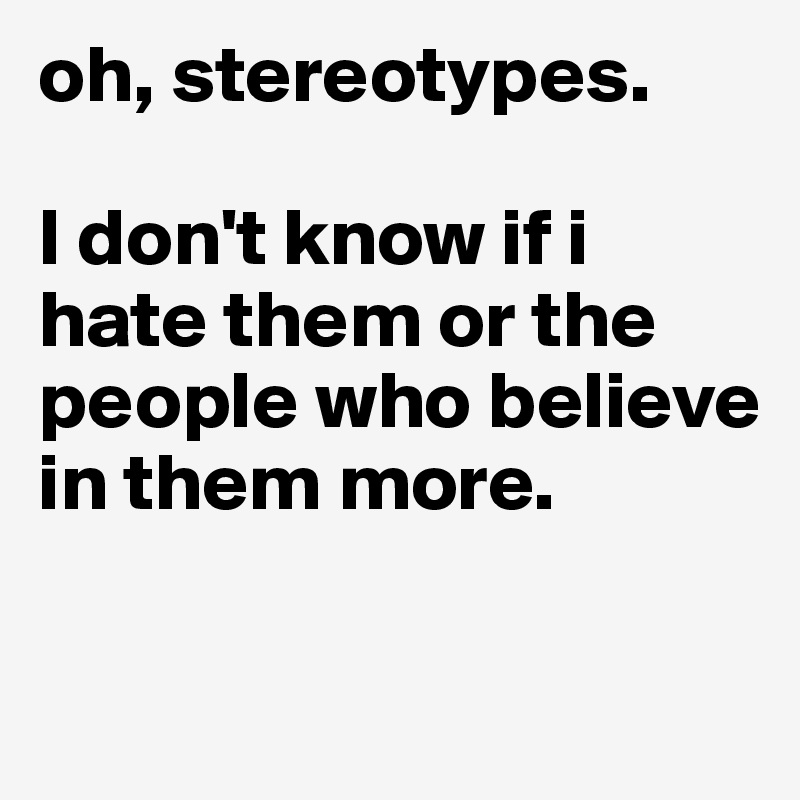 oh, stereotypes. 

I don't know if i hate them or the people who believe in them more. 

