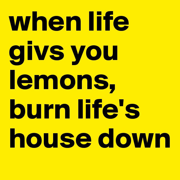 when life givs you lemons, burn life's house down