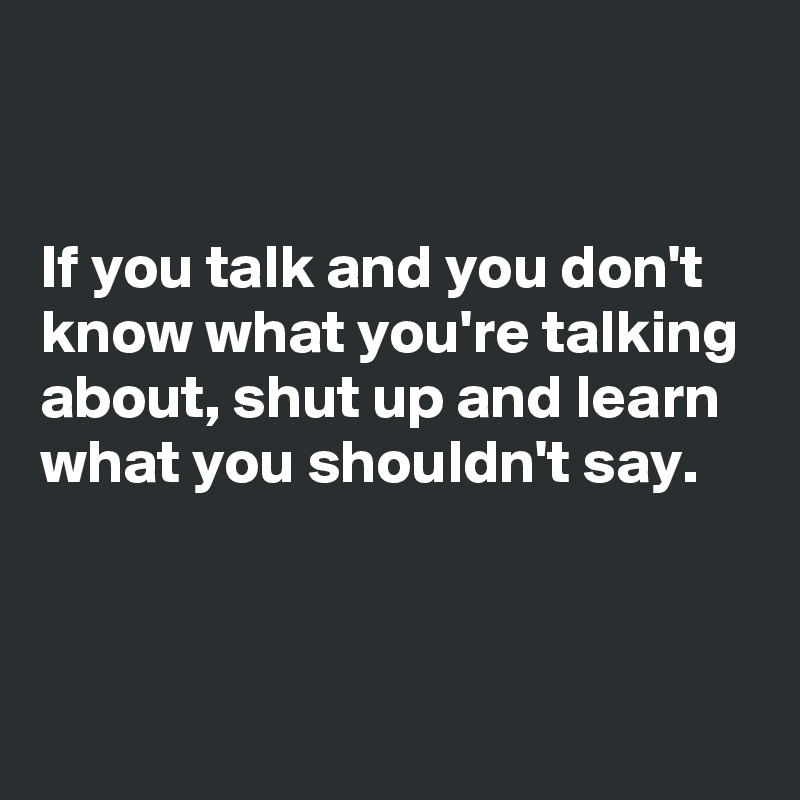 


If you talk and you don't know what you're talking about, shut up and learn what you shouldn't say.


