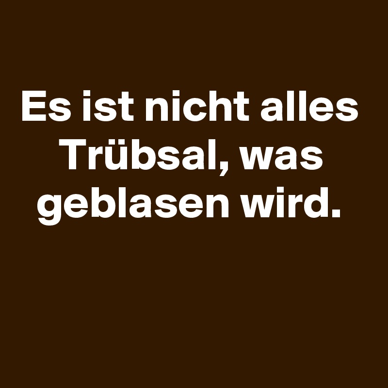 
Es ist nicht alles Trübsal, was geblasen wird.


