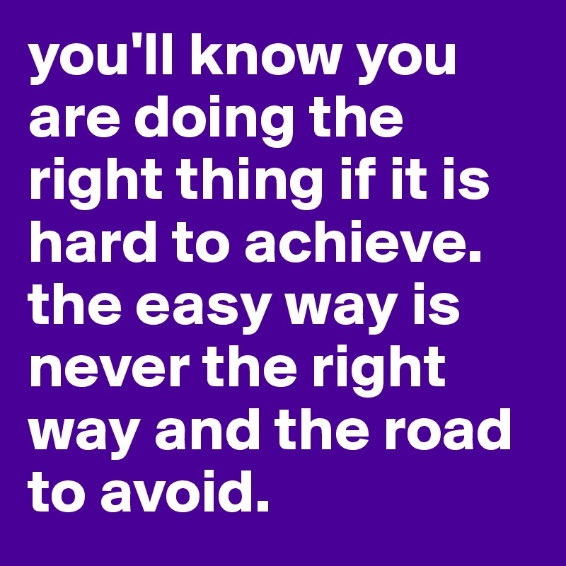 you'll know you are doing the right thing if it is hard to achieve. the easy way is never the right way and the road to avoid.