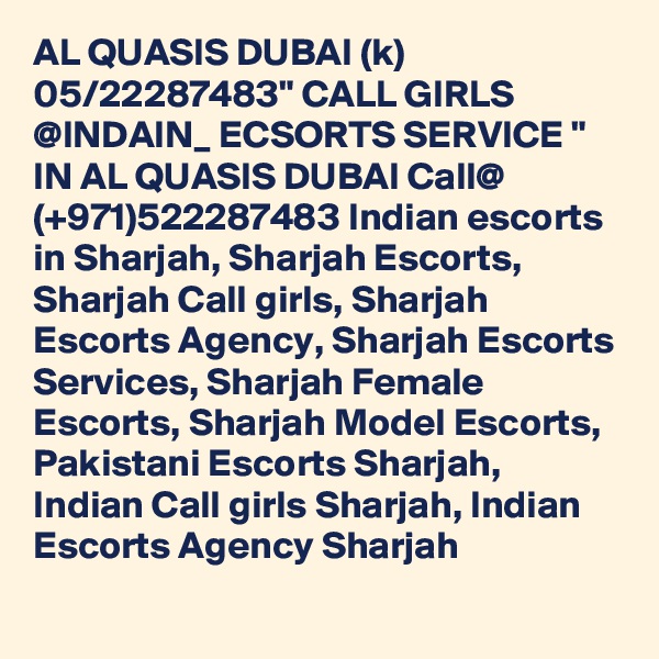 AL QUASIS DUBAI (k) 05/22287483" CALL GIRLS @INDAIN_ ECSORTS SERVICE " IN AL QUASIS DUBAI Call@ (+971)522287483 Indian escorts in Sharjah, Sharjah Escorts, Sharjah Call girls, Sharjah Escorts Agency, Sharjah Escorts Services, Sharjah Female Escorts, Sharjah Model Escorts, Pakistani Escorts Sharjah, Indian Call girls Sharjah, Indian Escorts Agency Sharjah