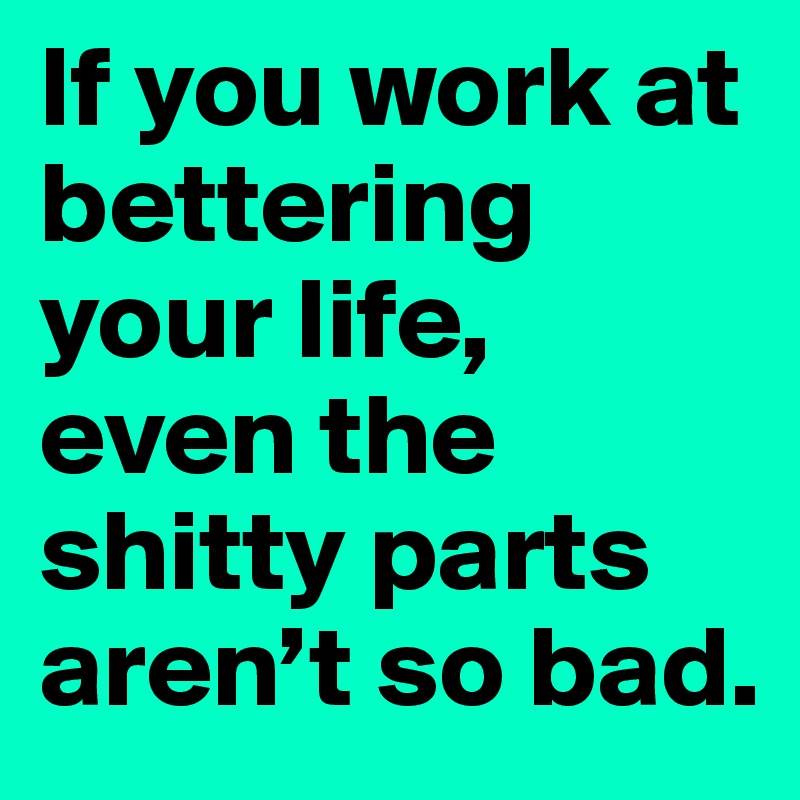 If you work at bettering your life, even the shitty parts aren’t so bad.