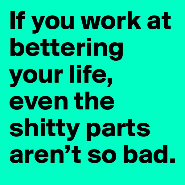 If you work at bettering your life, even the shitty parts aren’t so bad.