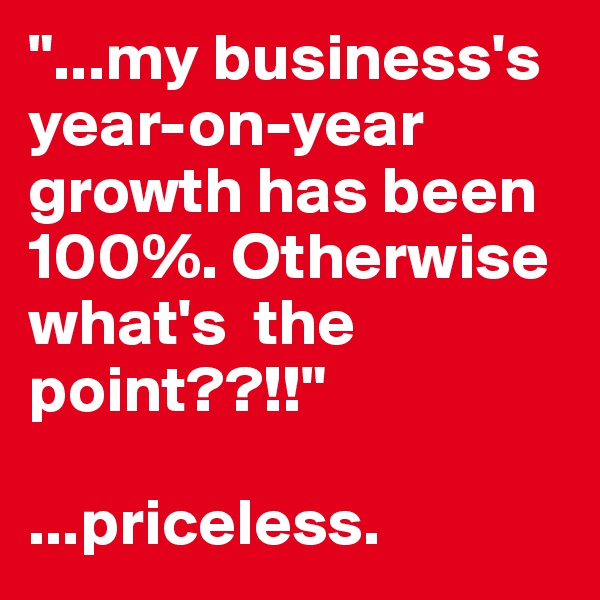 "...my business's year-on-year growth has been 100%. Otherwise what's  the point??!!"

...priceless. 