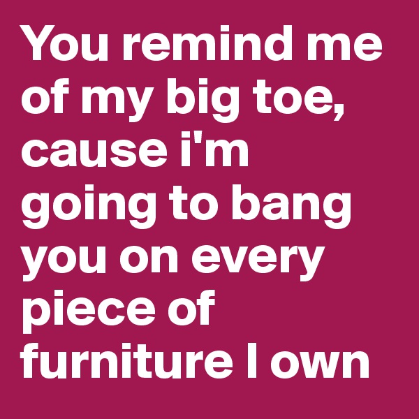 You remind me of my big toe, cause i'm going to bang you on every piece of furniture I own