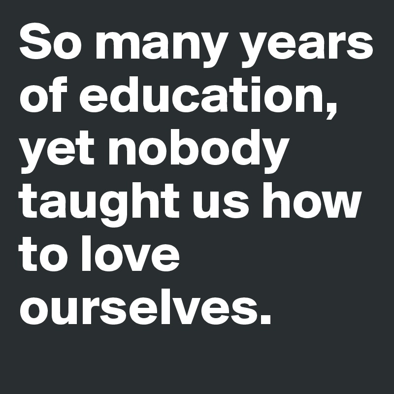So many years of education, yet nobody taught us how to love ourselves.