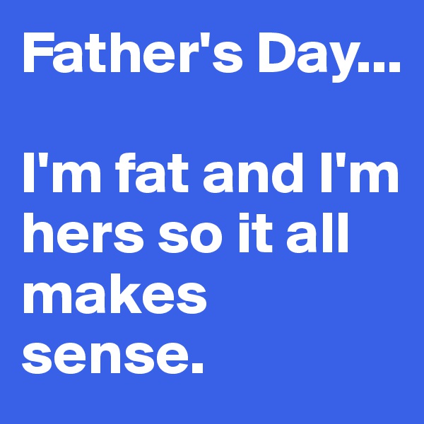 Father's Day...

I'm fat and I'm hers so it all makes sense.