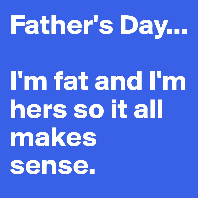 Father's Day...

I'm fat and I'm hers so it all makes sense.