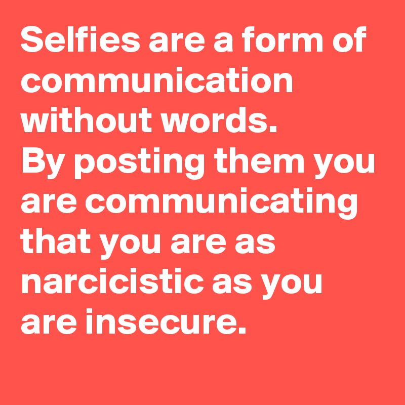 Selfies are a form of communication without words.
By posting them you are communicating that you are as narcicistic as you are insecure.