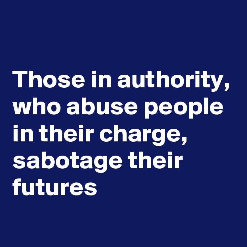 

Those in authority, who abuse people in their charge, sabotage their futures
