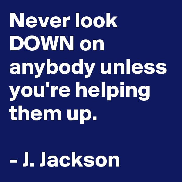 Never look DOWN on anybody unless you're helping them up.

- J. Jackson