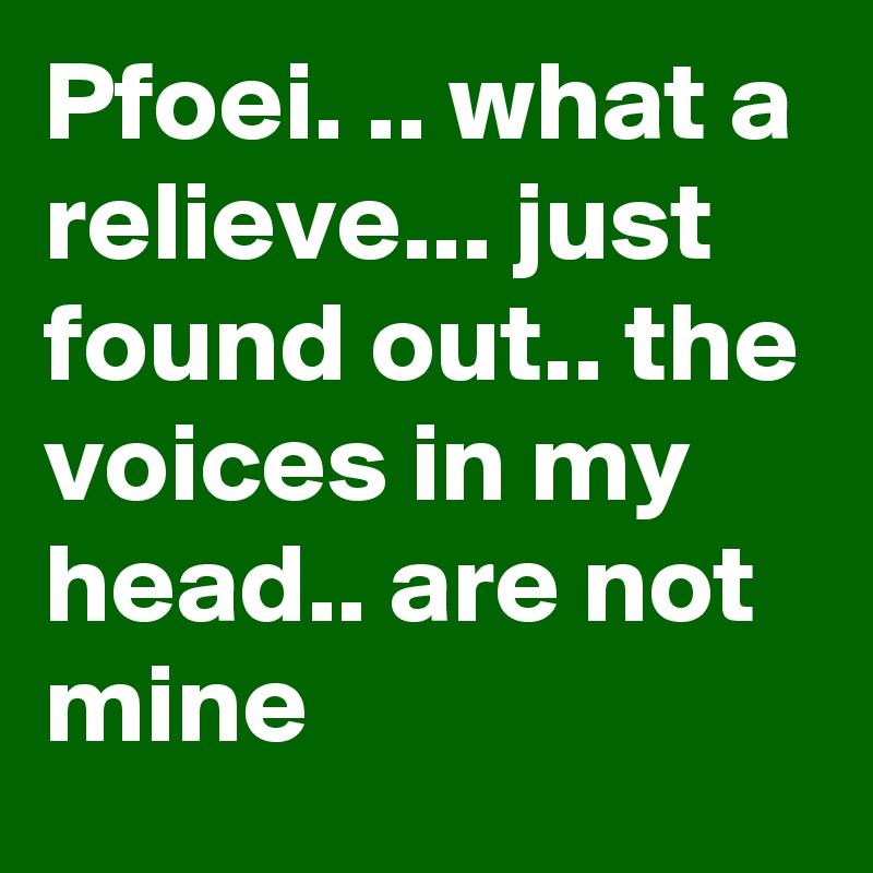 Pfoei. .. what a relieve... just found out.. the voices in my head.. are not mine