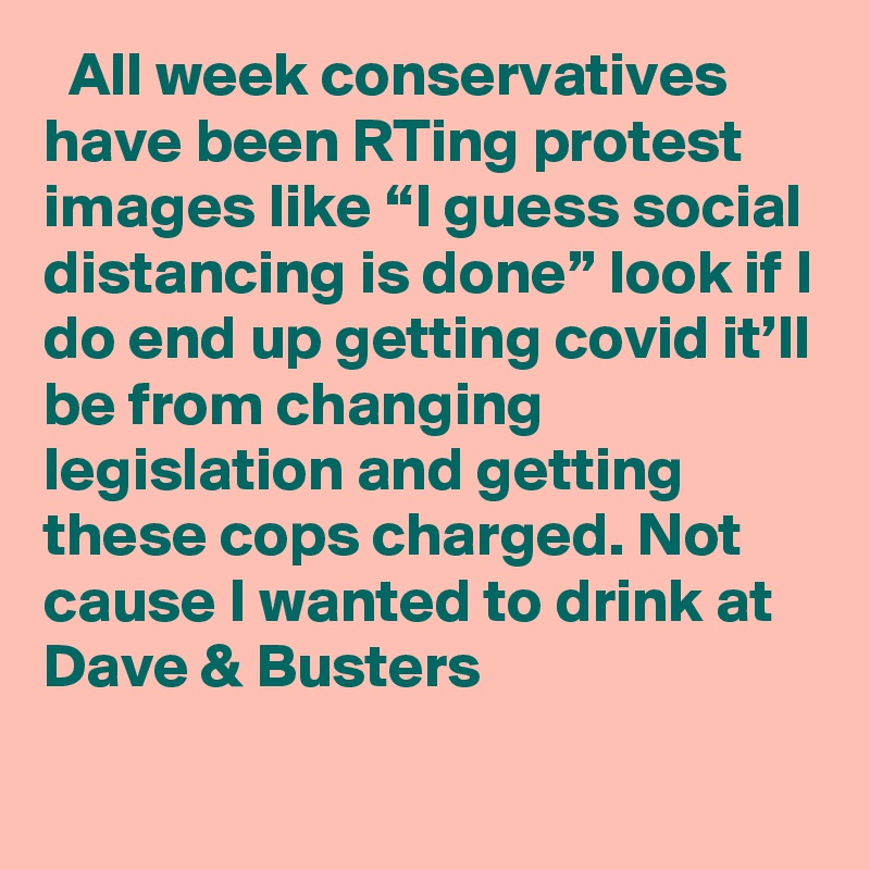   All week conservatives have been RTing protest images like “I guess social distancing is done” look if I do end up getting covid it’ll be from changing legislation and getting these cops charged. Not cause I wanted to drink at Dave & Busters

