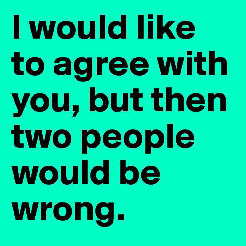 I would like to agree with you, but then two people would be wrong.