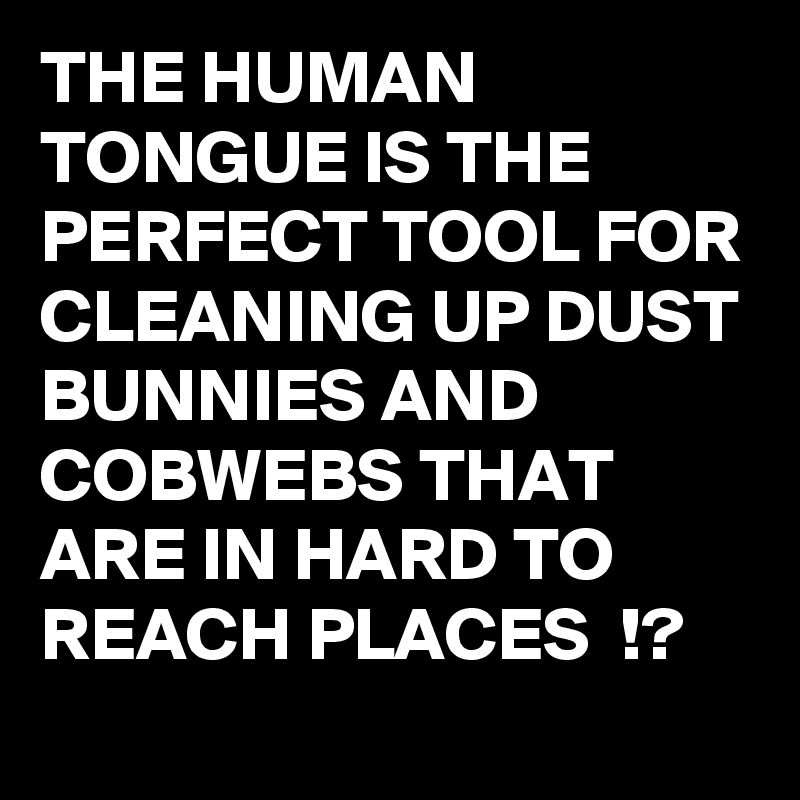THE HUMAN TONGUE IS THE PERFECT TOOL FOR CLEANING UP DUST BUNNIES AND COBWEBS THAT ARE IN HARD TO REACH PLACES  !? 