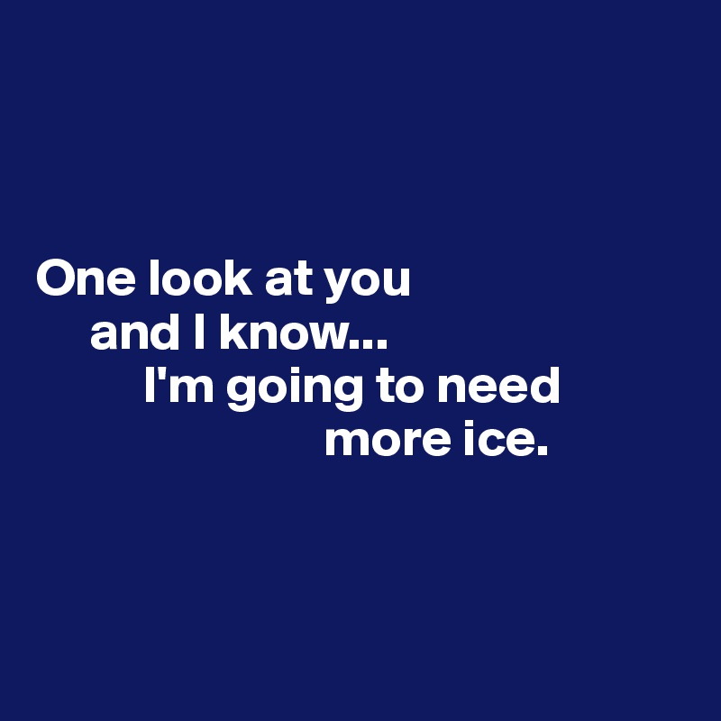 



One look at you
     and I know... 
          I'm going to need 
                           more ice.



