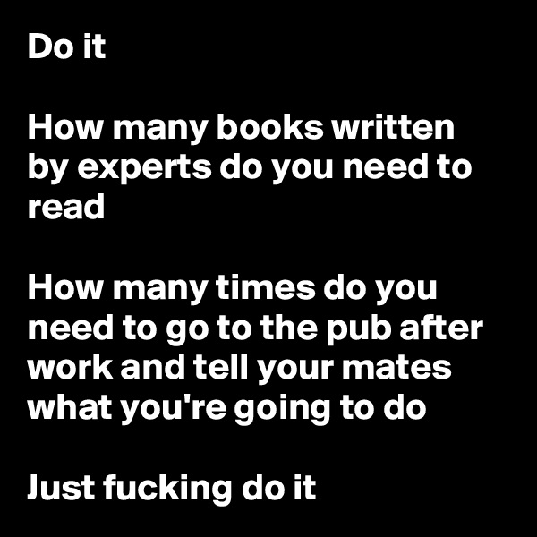 Do it

How many books written by experts do you need to read

How many times do you need to go to the pub after work and tell your mates what you're going to do

Just fucking do it