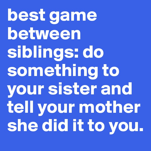 best game between siblings: do something to your sister and tell your mother she did it to you. 