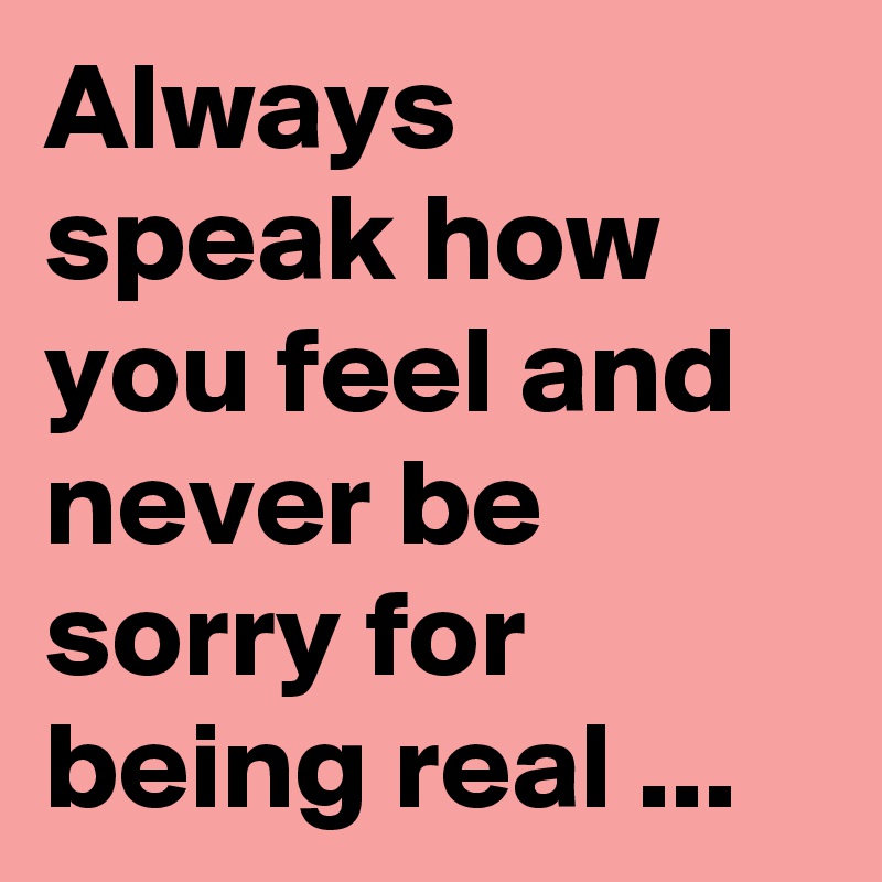 Always speak how you feel and never be sorry for being real ...