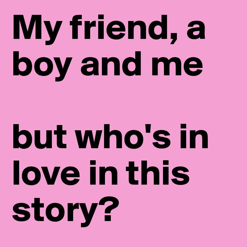My friend, a boy and me 

but who's in love in this story?