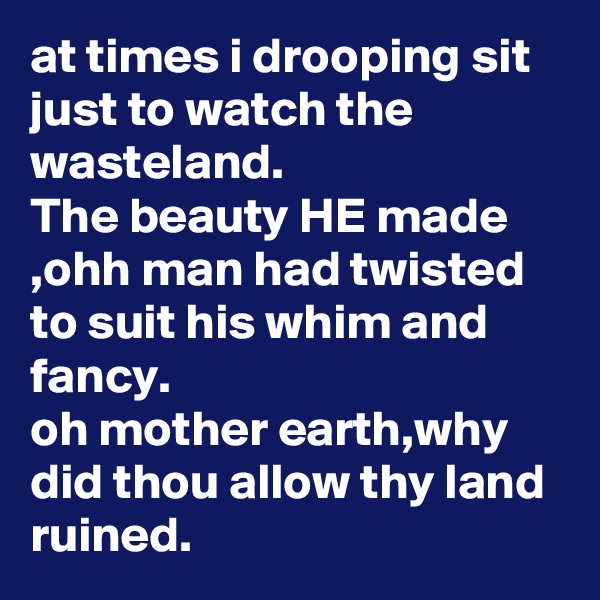 at times i drooping sit just to watch the wasteland.
The beauty HE made ,ohh man had twisted to suit his whim and fancy.
oh mother earth,why did thou allow thy land ruined.