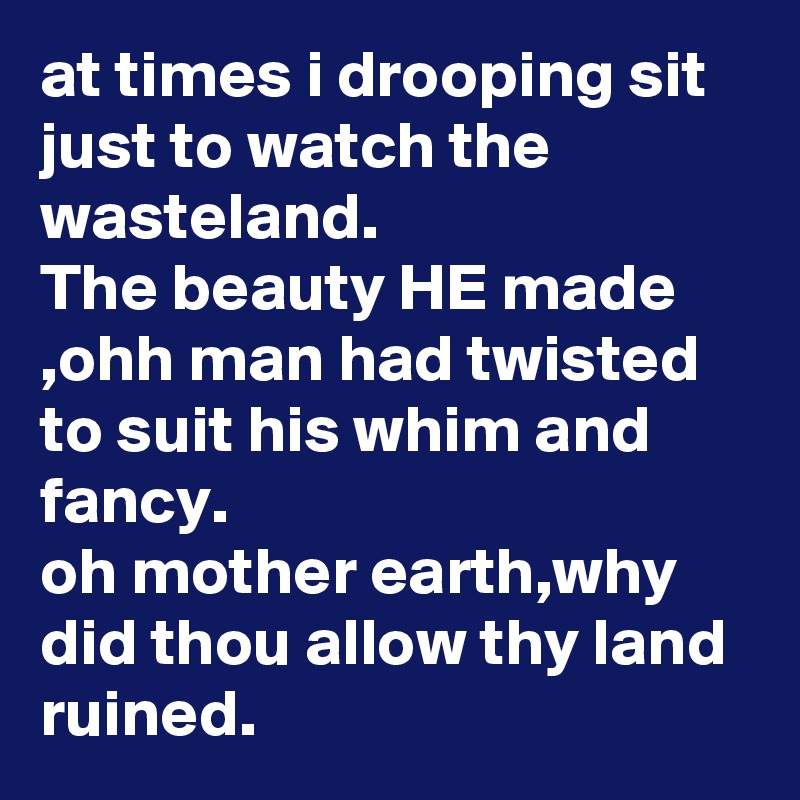 at times i drooping sit just to watch the wasteland.
The beauty HE made ,ohh man had twisted to suit his whim and fancy.
oh mother earth,why did thou allow thy land ruined.