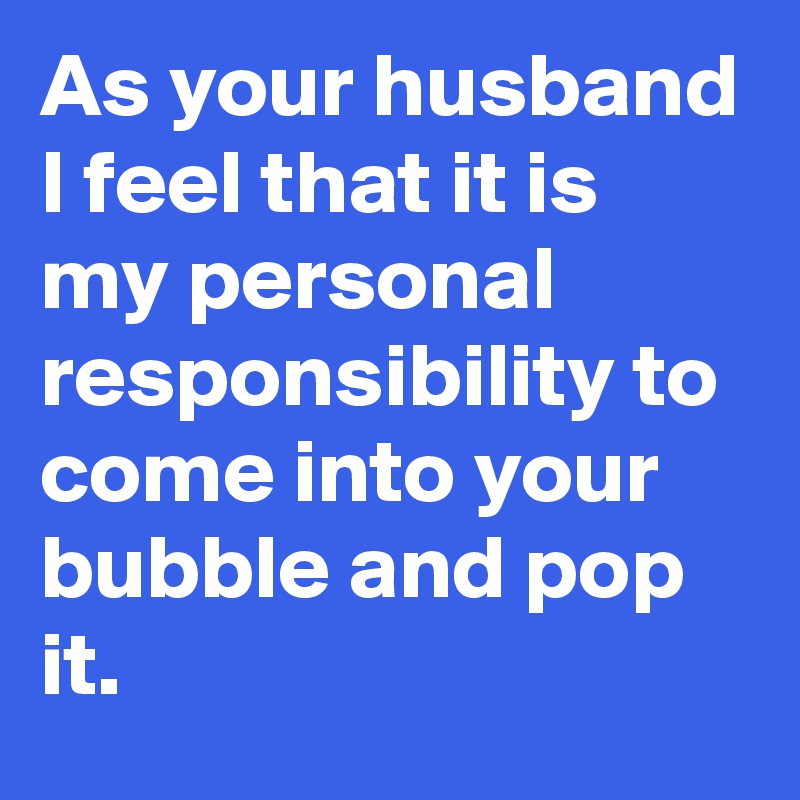 As your husband I feel that it is my personal responsibility to come into your bubble and pop it.