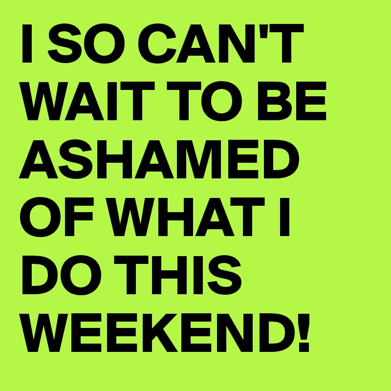 I SO CAN'T WAIT TO BE ASHAMED OF WHAT I DO THIS WEEKEND!