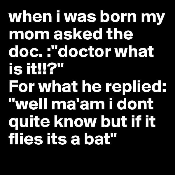 when i was born my mom asked the doc. :"doctor what is it!!?"
For what he replied: "well ma'am i dont quite know but if it flies its a bat"
