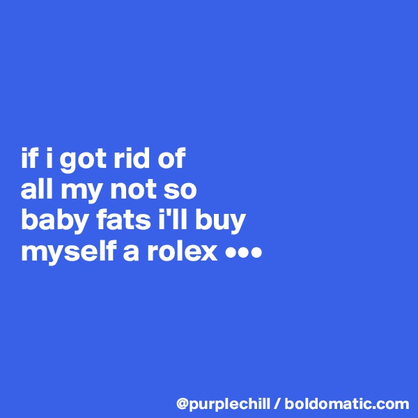 



if i got rid of 
all my not so 
baby fats i'll buy 
myself a rolex •••



