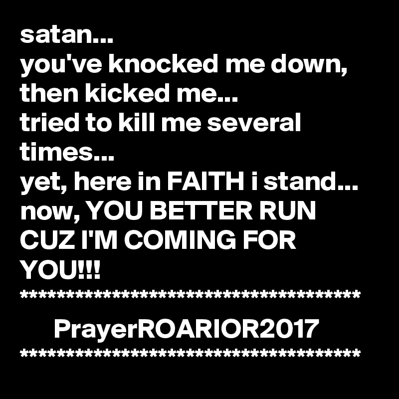 satan...
you've knocked me down, then kicked me...
tried to kill me several times...
yet, here in FAITH i stand...
now, YOU BETTER RUN CUZ I'M COMING FOR YOU!!!
*************************************
      PrayerROARIOR2017
*************************************