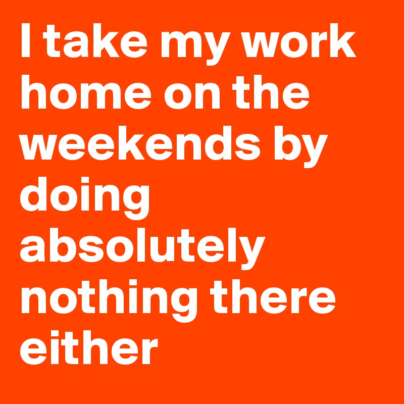 I take my work home on the weekends by doing absolutely nothing there either 