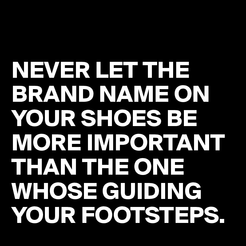 

NEVER LET THE BRAND NAME ON YOUR SHOES BE MORE IMPORTANT THAN THE ONE WHOSE GUIDING YOUR FOOTSTEPS.