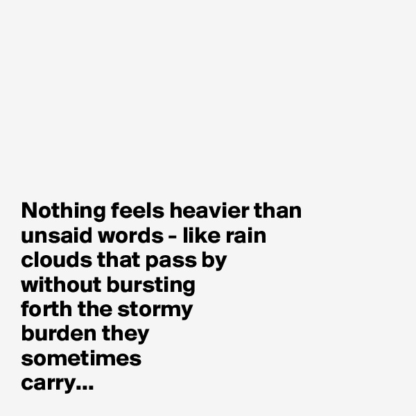 






Nothing feels heavier than 
unsaid words - like rain 
clouds that pass by 
without bursting 
forth the stormy 
burden they 
sometimes 
carry...