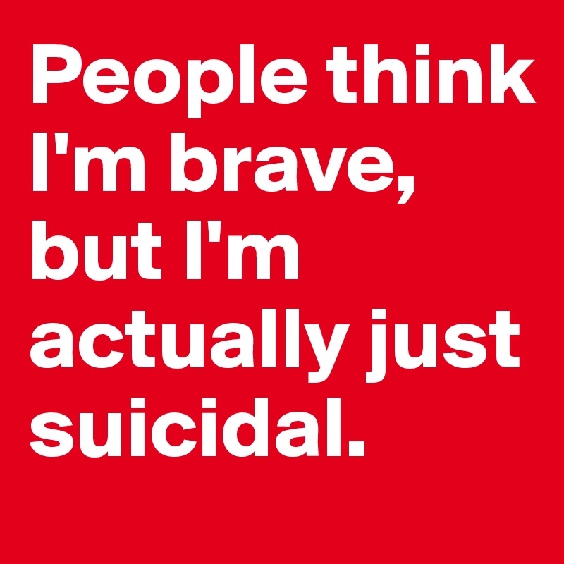 People think I'm brave, but I'm actually just suicidal. 