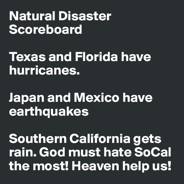 Natural Disaster Scoreboard

Texas and Florida have hurricanes.

Japan and Mexico have earthquakes

Southern California gets rain. God must hate SoCal the most! Heaven help us!