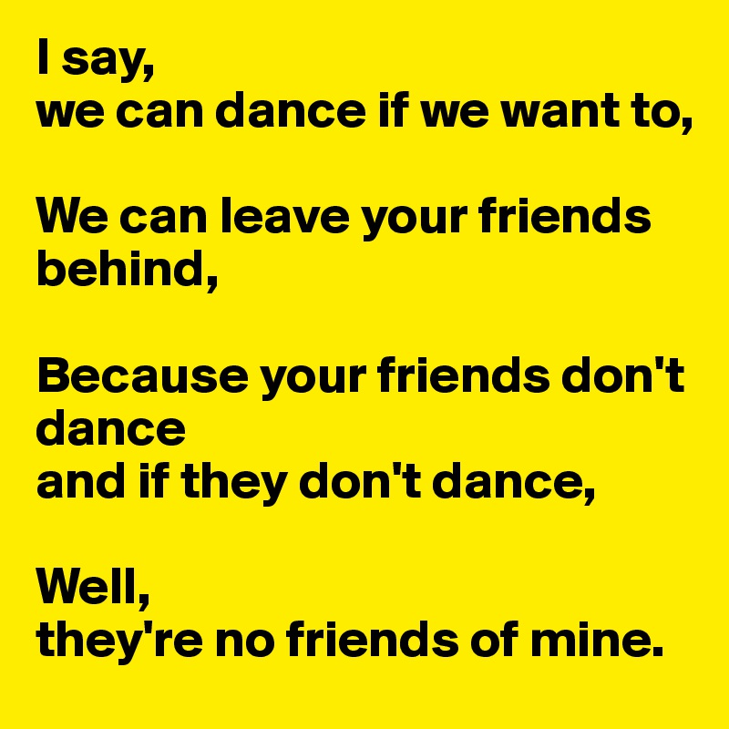 I say, 
we can dance if we want to,

We can leave your friends behind,

Because your friends don't dance 
and if they don't dance,

Well, 
they're no friends of mine. 