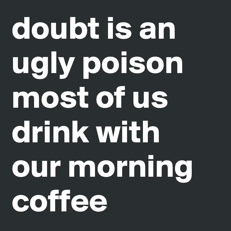 doubt is an ugly poison most of us drink with our morning coffee