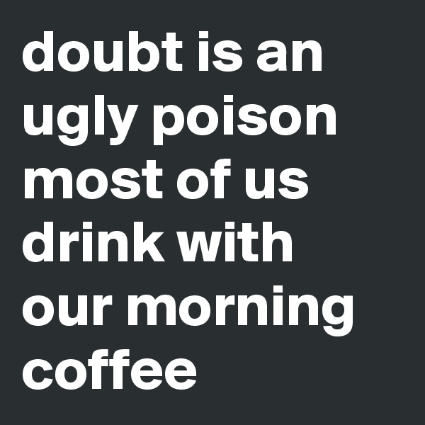 doubt is an ugly poison most of us drink with our morning coffee