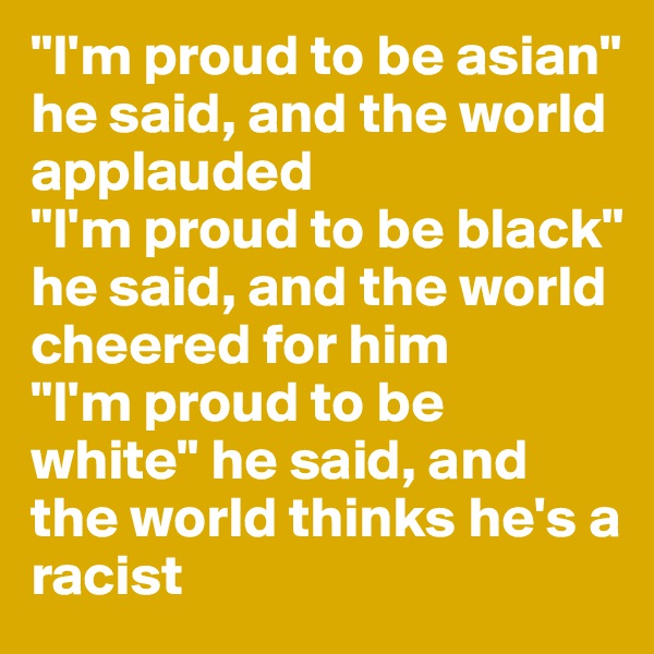 "I'm proud to be asian" he said, and the world applauded
"I'm proud to be black" he said, and the world cheered for him
"I'm proud to be white" he said, and the world thinks he's a racist