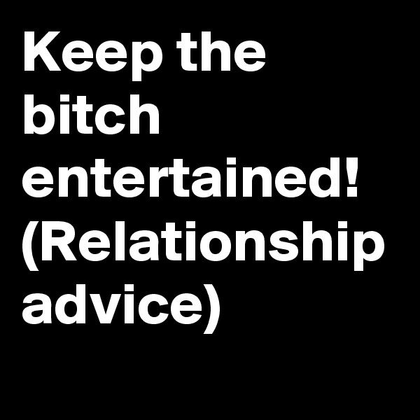 Keep the bitch entertained!
(Relationship advice)