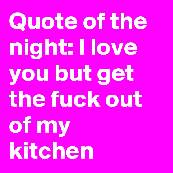 Quote of the night: I love you but get the fuck out of my kitchen 