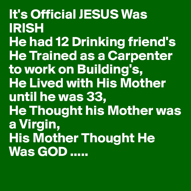 It's Official JESUS Was     IRISH
He had 12 Drinking friend's
He Trained as a Carpenter 
to work on Building's,
He Lived with His Mother 
until he was 33,
He Thought his Mother was 
a Virgin,
His Mother Thought He 
Was GOD .....
 