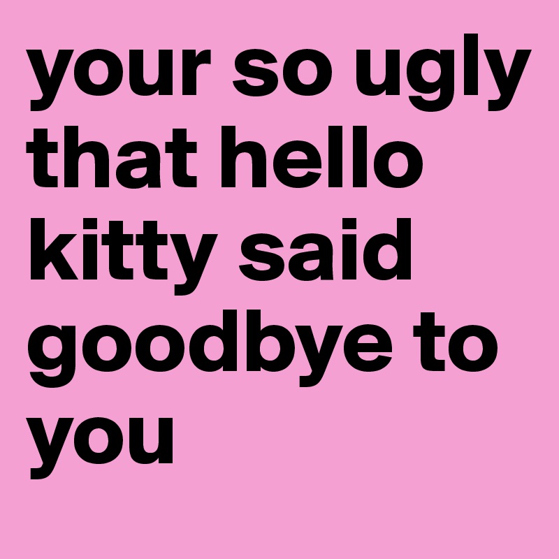 your so ugly that hello kitty said goodbye to you